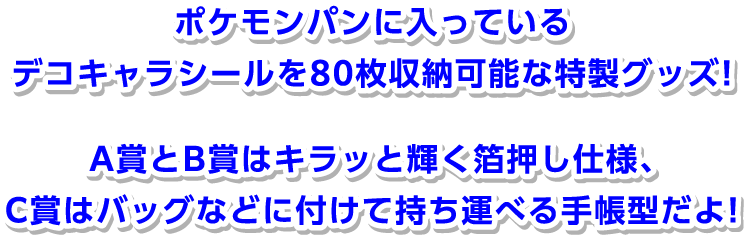 ポケモンパンに入っているデコキャラシールを80枚収納可能な特性グッズ！ A賞とB賞はキラッと輝く箔押し仕様、C賞はバッグなどに付けて持ち運べる手帳型だよ！